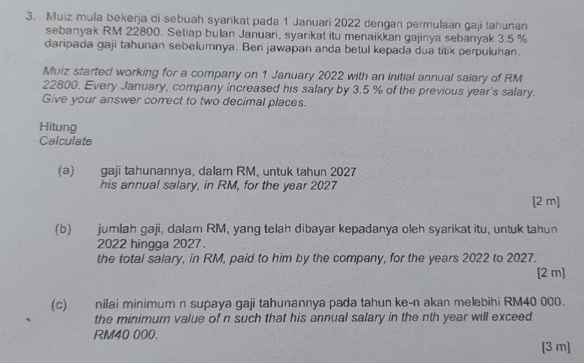 Muiz mula bekerja di sebuah syarikat pada 1 Januari 2022 dengan permulaan gaji tahunan 
sebanyak RM 22800. Setiap bulan Januari, syarikat itu menaikkan gajinya sebanyak 3.5 %
daripada gaji tahunan sebelumnya. Beri jawapan anda betul kepada dua titik perpuluhan. 
Muiz started working for a company on 1 January 2022 with an initial annual salary of RM
22800. Every January, company increased his salary by 3.5 % of the previous year 's salary. 
Give your answer correct to two decimal places. 
Hitung 
Calculate 
(a) gaji tahunannya, dalam RM, untuk tahun 2027 
his annual salary, in RM, for the year 2027
[2 m] 
(b) jumlah gaji, dalam RM, yang telah dibayar kepadanya oleh syarikat itu, untuk tahun 
2022 hingga 2027. 
the total salary, in RM, paid to him by the company, for the years 2022 to 2027. 
[2 m] 
(c) nilai minimum n supaya gaji tahunannya pada tahun ke-n akan melebihi RM40 000. 
the minimum value of n such that his annual salary in the nth year will exceed
RM40 000. 
[3 m]