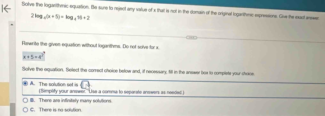 Solve the logarithmic equation. Be sure to reject any value of x that is not in the domain of the original logarithmic expressions. Give the exact answer.
2log _4(x+5)=log _416+2
Rewrite the given equation without logarithms. Do not solve for x.
x+5=4^2
Solve the equation. Select the correct choice below and, if necessary, fill in the answer box to complete your choice.
A. The solution set is
(Simplify your answer.^Use a comma to separate answers as needed.)
B. There are infinitely many solutions.
C. There is no solution.