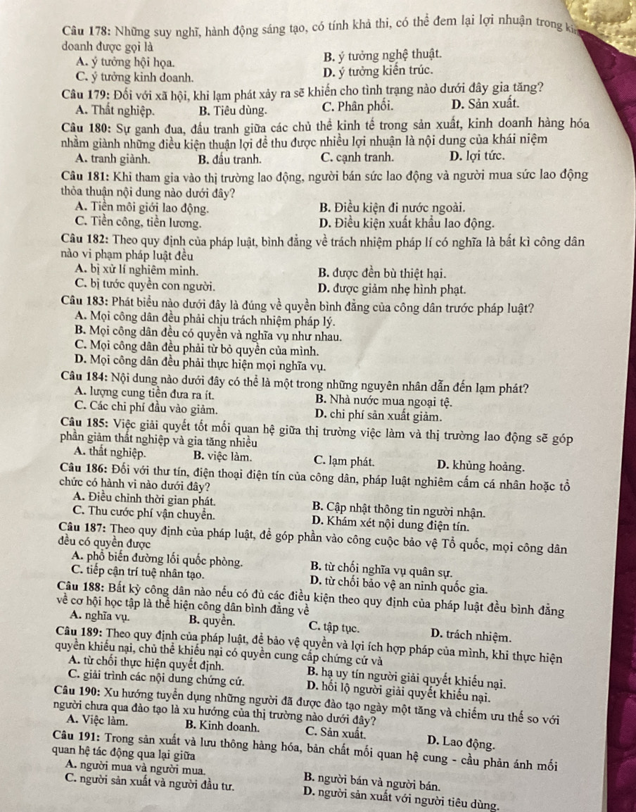 Những suy nghĩ, hành động sáng tạo, có tính khả thi, có thể đem lại lợi nhuận trong kn
doanh được gọi là
A. ý tưởng hội họa. B. ý tưởng nghệ thuật.
C. ý tưởng kinh doanh. D. ý tưởng kiến trúc.
Câu 179: Đối với xã hội, khi lạm phát xảy ra sẽ khiến cho tình trạng nào dưới đây gia tăng?
A. Thất nghiệp. B. Tiêu dùng. C. Phân phối. D. Sản xuất.
Câu 180: Sự ganh đua, đầu tranh giữa các chủ thể kinh tế trong sản xuất, kinh doanh hàng hóa
nhằm giành những điều kiện thuận lợi đề thu được nhiều lợi nhuận là nội dung của khái niệm
A. tranh giành. B. đấu tranh. C. cạnh tranh. D. lợi tức.
Câu 181: Khi tham gia vào thị trường lao động, người bán sức lao động và người mua sức lao động
thỏa thuận nội dung nào dưới đây?
A. Tiền môi giới lao động. B. Điều kiện đi nước ngoài.
C. Tiền công, tiền lương. D. Điều kiện xuất khẩu lao động.
Câu 182: Theo quy định của pháp luật, bình đẳng về trách nhiệm pháp lí có nghĩa là bất kì công dân
nào vi phạm pháp luật đều
A. bị xử lí nghiêm minh. B. được đền bù thiệt hại.
C. bị tước quyền con người. D. được giảm nhẹ hình phạt.
Câu 183: Phát biểu nào dưới đây là đúng về quyền bình đẳng của công dân trước pháp luật?
A. Mọi công dân đều phải chịu trách nhiệm pháp lý.
B. Mọi công dân đều có quyền và nghĩa vụ như nhau.
C. Mọi công dân đều phải từ bỏ quyền của mình.
D. Mọi công dân đều phải thực hiện mọi nghĩa vụ.
Câu 184: Nội dung nào dưới đây có thể là một trong những nguyên nhân dẫn đến lạm phát?
A. lượng cung tiền đưa ra ít.  B. Nhà nước mua ngoại tệ.
C. Các chi phí đầu vào giảm. D. chi phí sản xuất giảm.
Câu 185: Việc giải quyết tốt mối quan hệ giữa thị trường việc làm và thị trường lao động sẽ góp
phần giảm thất nghiệp và gia tăng nhiều
A. thất nghiệp. B. việc làm. C. lạm phát. D. khủng hoảng.
Câu 186: Đối với thư tín, điện thoại điện tín của công dân, pháp luật nghiêm cấm cá nhân hoặc tổ
chức có hành vi nào dưới đây?
A. Điều chỉnh thời gian phát.  B. Cập nhật thông tin người nhận.
C. Thu cước phí vận chuyển. D. Khám xét nội dung điện tín.
Câu 187: Theo quy định của pháp luật, để góp phần vào công cuộc bảo vệ Tổ quốc, mọi công dân
đều có quyền được
A. phổ biến đường lối quốc phòng. B. từ chối nghĩa vụ quân sự.
C. tiếp cận trí tuệ nhân tạo. D. từ chối bảo vệ an ninh quốc gia.
Câu 188: Bất kỳ công dân nào nếu có đủ các điều kiện theo quy định của pháp luật đều bình đẳng
về cơ hội học tập là thể hiện công dân bình đẳng về
A. nghĩa vụ. B. quyền. C. tập tục. D. trách nhiệm.
Câu 189: Theo quy định của pháp luật, để bảo vệ quyền và lợi ích hợp pháp của mình, khi thực hiện
quyền khiếu nại, chủ thể khiếu nại có quyền cung cấp chứng cứ và
A. từ chối thực hiện quyết định.  B. hạ uy tín người giải quyết khiếu nại.
C. giải trình các nội dung chứng cứ. D. hối lộ người giải quyết khiếu nại.
Câu 190: Xu hướng tuyển dụng những người đã được đào tạo ngày một tăng và chiếm ưu thế so với
người chưa qua đảo tạo là xu hướng của thị trường nào dưới đây?
A. Việc làm. B. Kinh doanh. C. Sản xuất. D. Lao động.
Câu 191: Trong sản xuất và lưu thông hàng hóa, bản chất mối quan hệ cung - cầu phản ánh mối
quan hệ tác động qua lại giữa
A. người mua và người mua. B. người bán và người bán.
C. người sản xuất và người đầu tư. D. người sản xuất với người tiêu dùng.