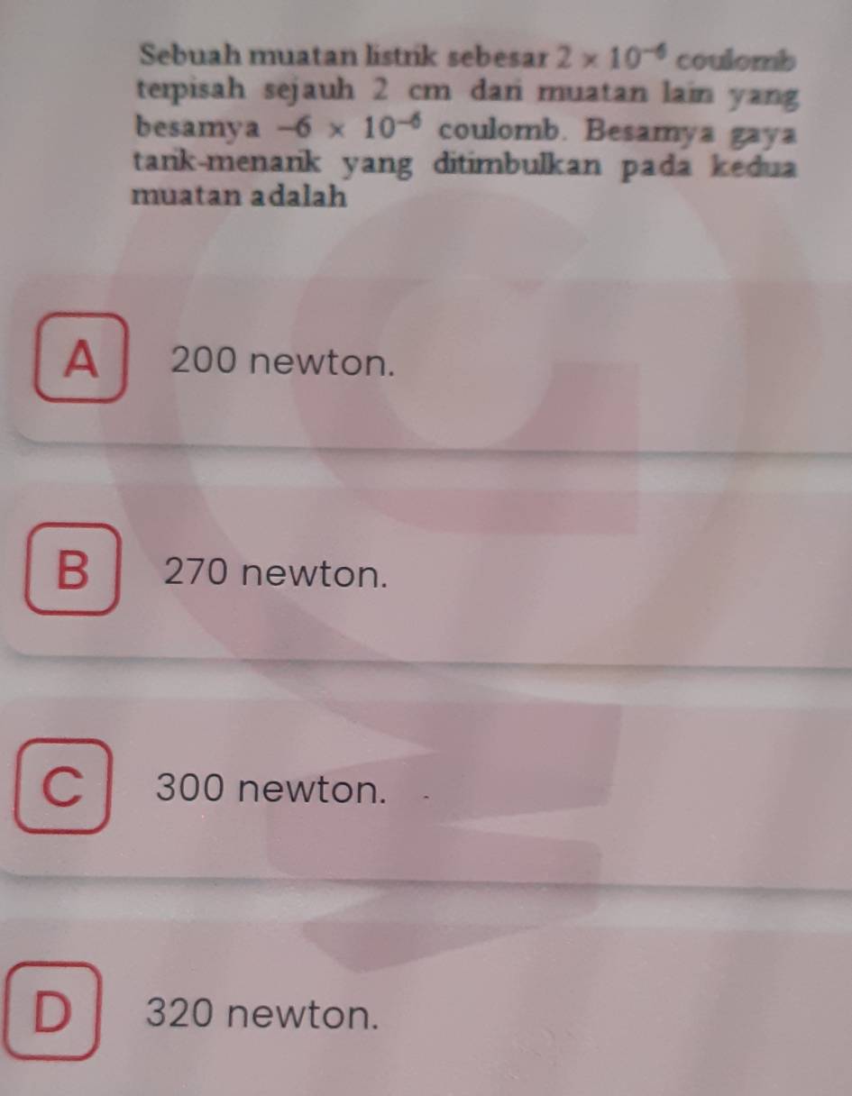 Sebuah muatan listrik sebesar 2* 10^(-6) coulomb
terpisah sejauh 2 cm dani muatan lain yang
besamya -6* 10^(-6) coulomb. Besamya gaya
tarik-menarik yang ditimbulkan pada kedua
muatan adalah
A 200 newton.
B 270 newton.
C 300 newton.
D 320 newton.