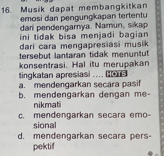 Musik dapat membangkitkan
emosi dan pengungkapan tertentu
dari pendengarnya. Namun, sikap
ini tidak bisa menjadi bagian 
dari cara mengapresiasi musik
tersebut lantaran tidak menuntut
konsentrasi. Hal itu merupakan
tingkatan apresiasi .... HOTS
a. mendengarkan secara pasif
b. mendengarkan dengan me-
nikmati
c. mendengarkan secara emo-
sional
d. mendengarkan secara pers-
pektif