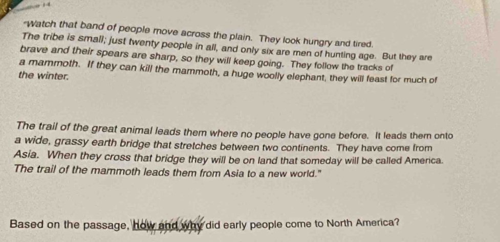 a 
"Watch that band of people move across the plain. They look hungry and tired. 
The tribe is small; just twenty people in all, and only six are men of hunting age. But they are 
brave and their spears are sharp, so they will keep going. They follow the tracks of 
a mammoth. If they can kill the mammoth, a huge woolly elephant, they will feast for much of 
the winter. 
The trail of the great animal leads them where no people have gone before. It leads them onto 
a wide, grassy earth bridge that stretches between two continents. They have come from 
Asia. When they cross that bridge they will be on land that someday will be called America. 
The trail of the mammoth leads them from Asia to a new world." 
Based on the passage, how and why did early people come to North America?