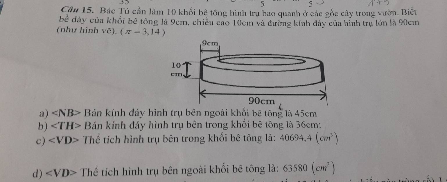 Bác Tú cần làm 10 khối bê tông hình trụ bao quanh ở các gốc cây trong vườn. Biết
bề dày của khối bê tông là 9cm, chiều cao 10cm và đường kính đáy của hình trụ lớn là 90cm
(như hình vwidehat e).(π =3,14)
a) ∠ NB>B án kính đáy hình trụ bên ngoài khối bê tông là 45cm
b) B Bán kính đáy hình trụ bên trong khối bê tông là 36cm :
c) Thể tích hình trụ bên trong khối bê tông là: 40694,4(cm^3)
d) Thể tích hình trụ bên ngoài khối bê tông là: 63580(cm^3)