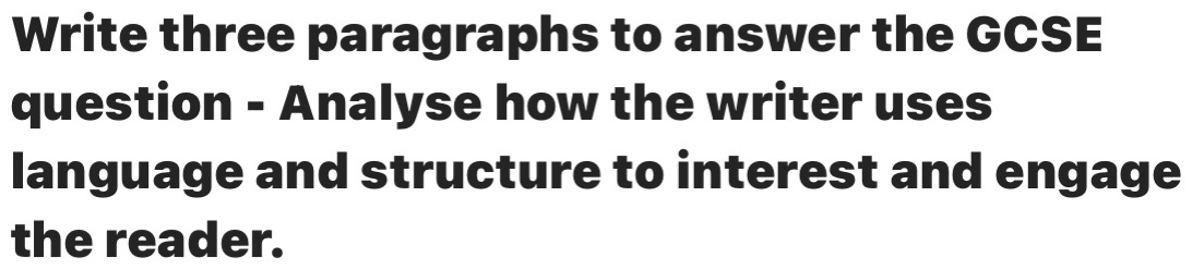 Write three paragraphs to answer the GCSE 
question - Analyse how the writer uses 
language and structure to interest and engage 
the reader.