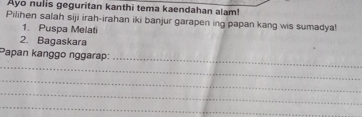 Ayo nulis geguritan kanthi tema kaendahan alam! 
Pilihen salah siji irah-irahan iki banjur garapen ing papan kang wis sumadya! 
1. Puspa Melati 
2. Bagaskara 
_ 
Papan kanggo nggarap: 
_ 
_ 
_ 
_