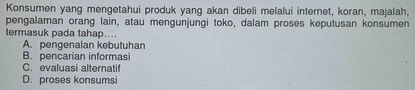 Konsumen yang mengetahui produk yang akan dibeli melalui internet, koran, majalah,
pengalaman orang lain, atau mengunjungi toko, dalam proses keputusan konsumen
termasuk pada tahap....
A. pengenalan kebutuhan
B. pencarian informasi
C. evaluasi alternatif
D. proses konsumsi