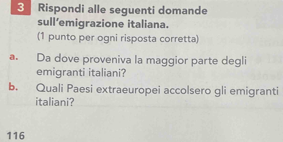 Rispondi alle seguenti domande 
sull’emigrazione italiana. 
(1 punto per ogni risposta corretta) 
a. Da dove proveniva la maggior parte degli 
emigranti italiani? 
b. Quali Paesi extraeuropei accolsero gli emigranti 
italiani?
116