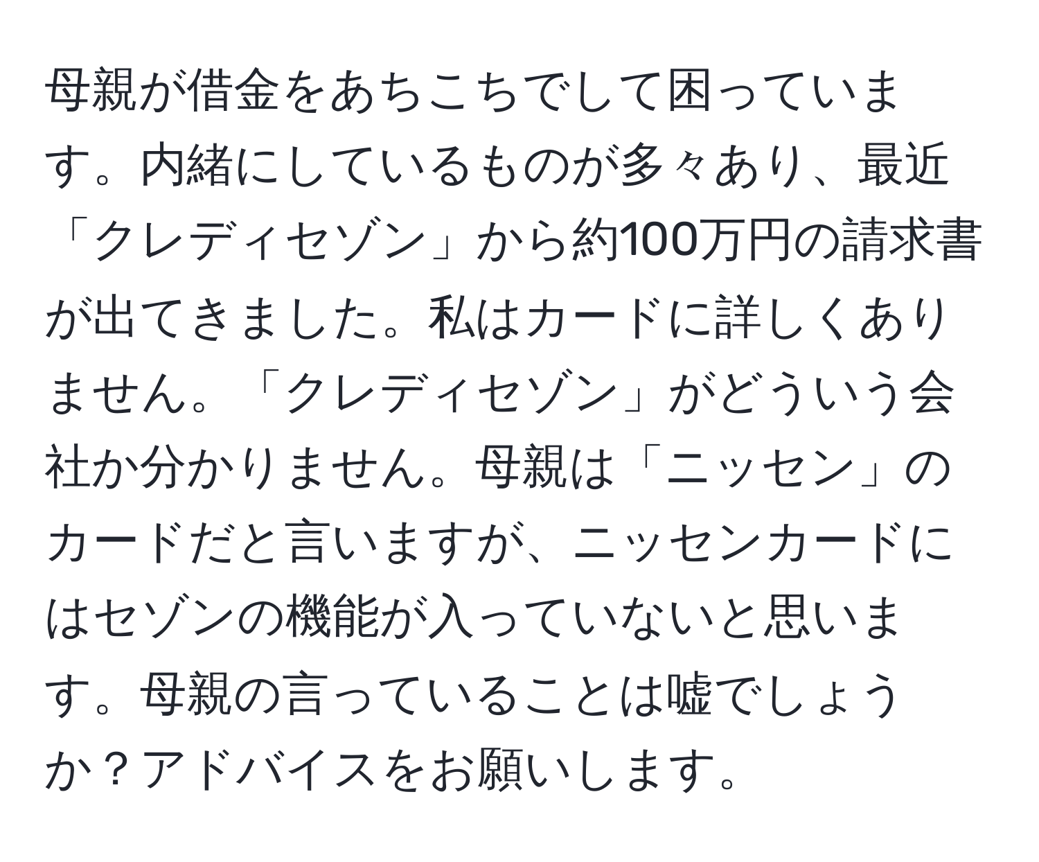 母親が借金をあちこちでして困っています。内緒にしているものが多々あり、最近「クレディセゾン」から約100万円の請求書が出てきました。私はカードに詳しくありません。「クレディセゾン」がどういう会社か分かりません。母親は「ニッセン」のカードだと言いますが、ニッセンカードにはセゾンの機能が入っていないと思います。母親の言っていることは嘘でしょうか？アドバイスをお願いします。