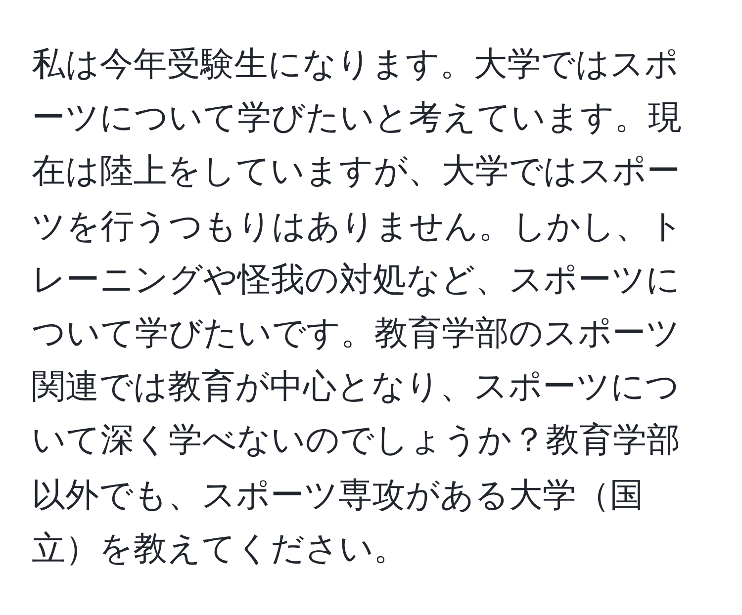 私は今年受験生になります。大学ではスポーツについて学びたいと考えています。現在は陸上をしていますが、大学ではスポーツを行うつもりはありません。しかし、トレーニングや怪我の対処など、スポーツについて学びたいです。教育学部のスポーツ関連では教育が中心となり、スポーツについて深く学べないのでしょうか？教育学部以外でも、スポーツ専攻がある大学国立を教えてください。