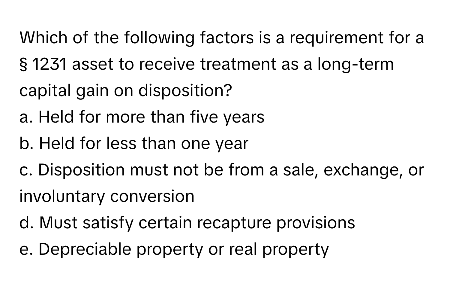 Which of the following factors is a requirement for a § 1231 asset to receive treatment as a long-term capital gain on disposition?
a. Held for more than five years
b. Held for less than one year
c. Disposition must not be from a sale, exchange, or involuntary conversion
d. Must satisfy certain recapture provisions
e. Depreciable property or real property