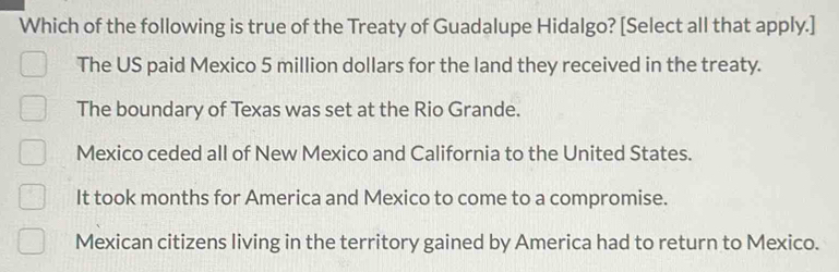 Which of the following is true of the Treaty of Guadalupe Hidalgo? [Select all that apply.]
The US paid Mexico 5 million dollars for the land they received in the treaty.
The boundary of Texas was set at the Rio Grande.
Mexico ceded all of New Mexico and California to the United States.
It took months for America and Mexico to come to a compromise.
Mexican citizens living in the territory gained by America had to return to Mexico.