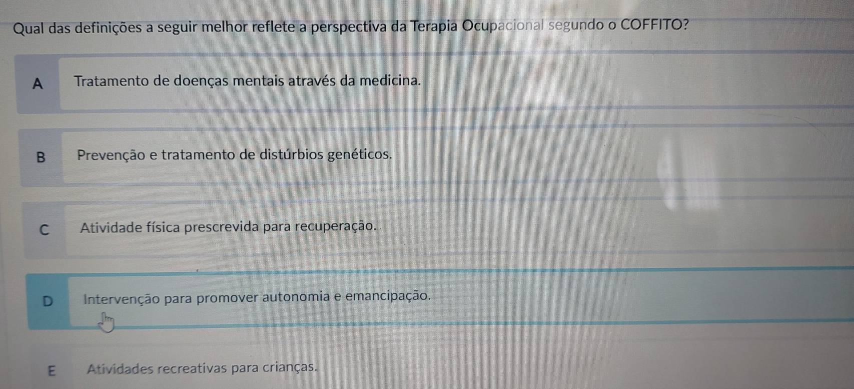 Qual das definições a seguir melhor reflete a perspectiva da Terapia Ocupacional segundo o COFFITO?
A Tratamento de doenças mentais através da medicina.
B Prevenção e tratamento de distúrbios genéticos.
CAtividade física prescrevida para recuperação.
D Intervenção para promover autonomia e emancipação.
E Atividades recreativas para crianças.