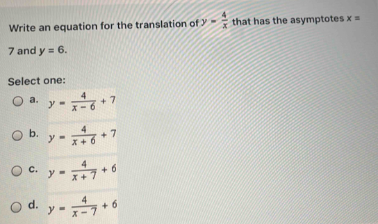 Write an equation for the translation of y= 4/x  that has the asymptotes x=
7 and y=6. 
Select one:
a. y= 4/x-6 +7
b. y= 4/x+6 +7
C. y= 4/x+7 +6
d. y= 4/x-7 +6