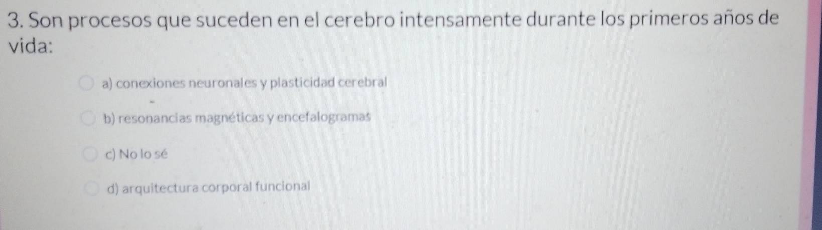 Son procesos que suceden en el cerebro intensamente durante los primeros años de
vida:
a) conexiones neuronales y plasticidad cerebral
b) resonancias magnéticas y encefalogramas
c) No lo sé
d) arquitectura corporal funcional