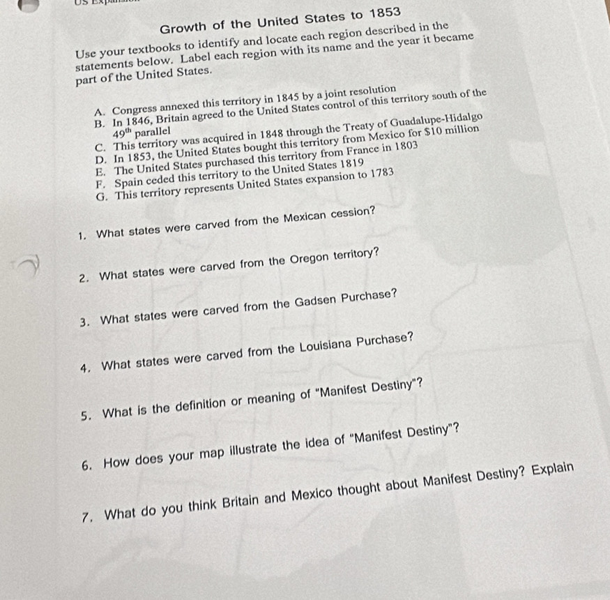 Growth of the United States to 1853
Use your textbooks to identify and locate each region described in the
statements below. Label each region with its name and the year it became
part of the United States.
A. Congress annexed this territory in 1845 by a joint resolution
B. In 1846, Britain agreed to the United States control of this territory south of the
49^(th) parallel
C. This territory was acquired in 1848 through the Treaty of Guadalupe-Hidalgo
D. In 1853, the United States bought this territory from Mexico for $10 million
E. The United States purchased this territory from France in 1803
F. Spain ceded this territory to the United States 1819
G. This territory represents United States expansion to 1783
1. What states were carved from the Mexican cession?
2. What states were carved from the Oregon territory?
3. What states were carved from the Gadsen Purchase?
4. What states were carved from the Louisiana Purchase?
5. What is the definition or meaning of “Manifest Destiny”?
6. How does your map illustrate the idea of "Manifest Destiny”?
7. What do you think Britain and Mexico thought about Manifest Destiny? Explain