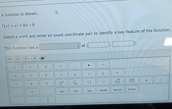 A function is shown.
f(x)=x^2+8x-6
Select a word and enter an exact coordinate pair to identify a key feature of the function. 
This function has a ∴ at 1 1
1 2 3 + 、
4 5 6 = > >
7 8 9 □^(□) □ _□  ( ) || sqrt(□ ) sqrt[□](□ ) π i
0 arc ain arccos arctan 
sin cos tan
-  □ /□  