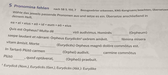 Pronomina fehlen nach SB S. 150, 7 Bezugswörter erkennen, KNG-Kongruenz beachten; übersetzer 
Wähle das jeweils passende Pronomen aus und setze es ein. Übersetze anschließend in 
deinem Heft. 
ea • eï • eius • eō • id - eum » eō • eius 
_ 
Quis est Orpheus? Multa dē_ virō audīvimus. Hominēs (Orpheum) 
_ 
saepe laudant et nārrant: Orpheus Eurydicēn¹ uxōrem amāvit. fēmina misera 
vītam āmīsit. Morte _(Eurydicēs) Orpheus magnō dolõre commõtus est. 
_ 
In Tartarō Plütō carmen_ (Orpheī) audīvit. carmine commōtus 
Plūtō_ , quod optāverat, _(Orpheō) praebuit. 
¹ Eurydicē (Nom.), Eurydicēs (Gen.), Eurydicēn (Akk.): Eurydike