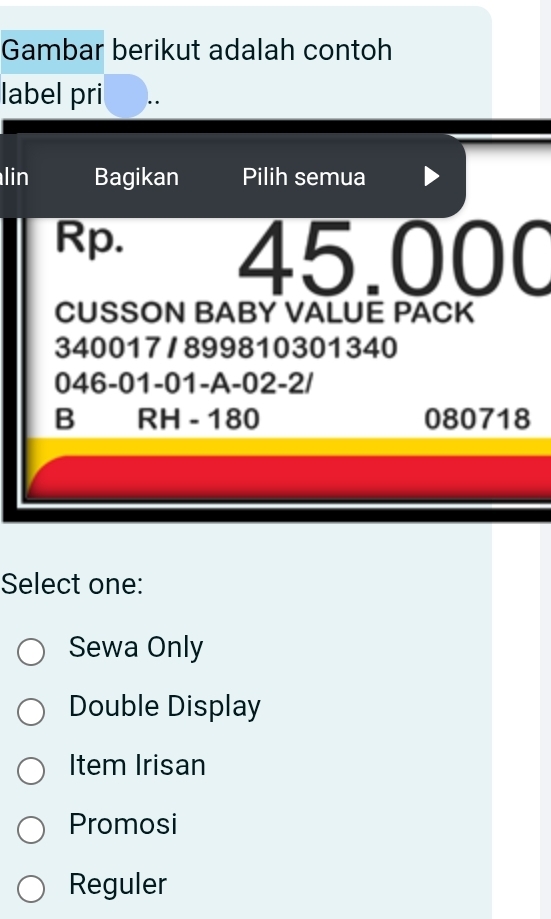 Gambar berikut adalah contoh
label pri .
lin Bagikan Pilih semua
Rp.
45.000
CUSSON BABY VALUE PACK
340017/899810301340
046-01 -01 -A -02 -2/
B RH - 180 080718
Select one:
Sewa Only
Double Display
Item Irisan
Promosi
Reguler