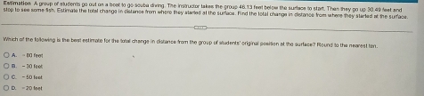 Extimation. A group of students go out on a boel to go scuba diving. The instructor takes the group 46.13 feet below the surface to start. Then they go up 30.49 feet and
stop to see some lish. Estimale the total change in distence from where they starled at the surfece. Find the total change in distance from where they started at the surface.
Which of the following is the best estimato for the total change in distance from the group of students' original position at the surface? Round to the nearest ton.
A. - B0 fee!
B - 30 feet
C. - 50 foot
D. = 20 loet