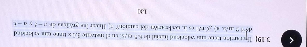 3.19) Un camión tiene una velocidad inicial de 8.5 m/s; en el instante 3.0 s tiene una velocidad 
de 4.2 m/s. a) ¿Cuál es la aceleración del camión? b) Hacer las gráficas de v-t y a-t. 
130