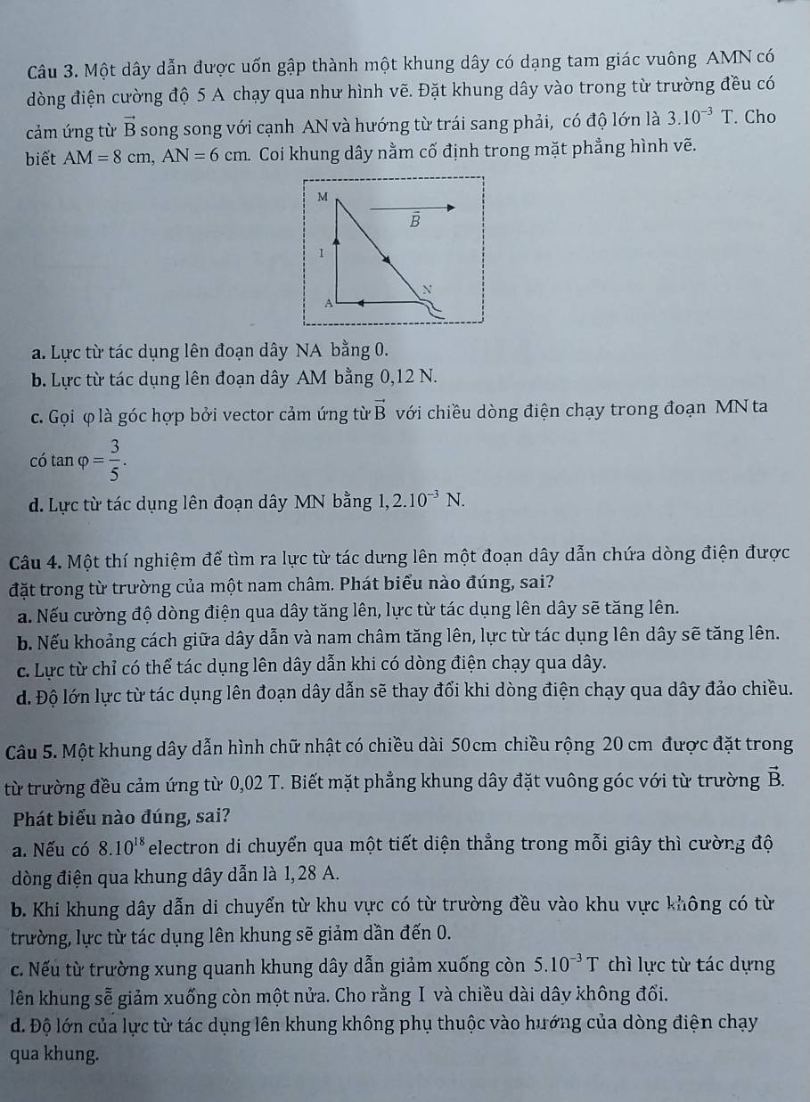 Một dây dẫn được uốn gập thành một khung dây có dạng tam giác vuông AMN có
dòng điện cường độ 5 A chạy qua như hình vẽ. Đặt khung dây vào trong từ trường đều có
cảm ứng từ vector B song song với cạnh AN và hướng từ trái sang phải, có độ lớn là 3.10^(-3)T. Cho
biết AM=8cm,AN=6cm Coi khung dây nằm cố định trong mặt phẳng hình vẽ.
M
B
1
N
A
a. Lực từ tác dụng lên đoạn dây NA bằng 0.
b. Lực từ tác dụng lên đoạn dây AM bằng 0,12 N.
c. Gọi φ là góc hợp bởi vector cảm ứng từ vector B với chiều dòng điện chạy trong đoạn MN ta
c6tan varphi = 3/5 .
d. Lực từ tác dụng lên đoạn dây MN bằng 1,2.10^(-3)N.
Câu 4. Một thí nghiệm để tìm ra lực từ tác dưng lên một đoạn dây dẫn chứa dòng điện được
đặt trong từ trường của một nam châm. Phát biểu nào đúng, sai?
a. Nếu cường độ dòng điện qua dây tăng lên, lực từ tác dụng lên dây sẽ tăng lên.
b. Nếu khoảng cách giữa dây dẫn và nam châm tăng lên, lực từ tác dụng lên dây sẽ tăng lên.
c. Lực từ chỉ có thể tác dụng lên dây dẫn khi có dòng điện chạy qua dây.
d. Độ lớn lực từ tác dụng lên đoạn dây dẫn sẽ thay đổi khi dòng điện chạy qua dây đảo chiều.
Câu 5. Một khung dây dẫn hình chữ nhật có chiều dài 50cm chiều rộng 20 cm được đặt trong
từ trường đều cảm ứng từ 0,02 T. Biết mặt phẳng khung dây đặt vuông góc với từ trường vector B.
Phát biểu nào đúng, sai?
a. Nếu có 8.10^(18) electron di chuyển qua một tiết diện thẳng trong mỗi giây thì cường độ
dòng điện qua khung dây dẫn là 1,28 A.
b. Khi khung dây dẫn di chuyển từ khu vực có từ trường đều vào khu vực không có từ
trường, lực từ tác dụng lên khung sẽ giảm dần đến 0.
c. Nếu từ trường xung quanh khung dây dẫn giảm xuống còn 5.10^(-3)T thì lực từ tác dựng
lên khung sễ giảm xuống còn một nửa. Cho rằng I và chiều dài dây không đổi.
d. Độ lớn của lực từ tác dụng lên khung không phụ thuộc vào hướng của dòng điện chạy
qua khung.