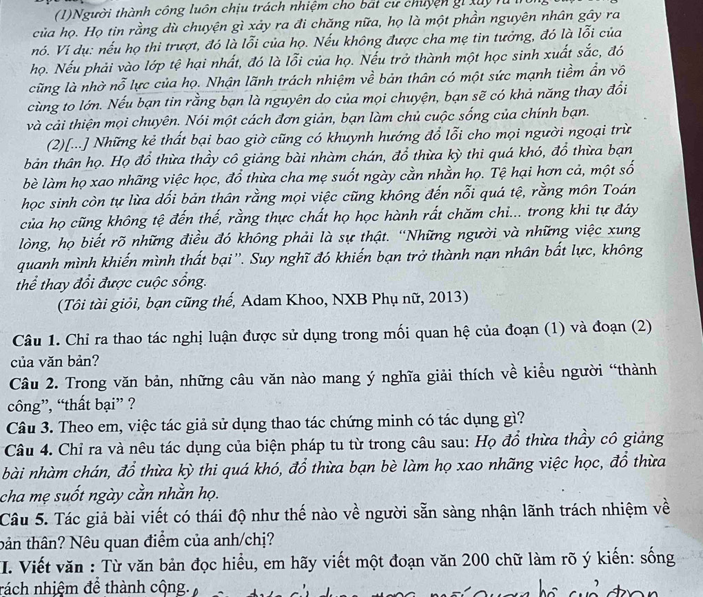 (1)Người thành công luôn chịu trách nhiệm cho bắt cử chuyện g x u 
của họ. Họ tin rằng dù chuyện gì xảy ra đi chăng nữa, họ là một phần nguyên nhân gây ra
nó. Ví dụ: nếu họ thi trượt, đó là lỗi của họ. Nếu không được cha mẹ tin tưởng, đó là lỗi của
họ. Nếu phải vào lớp tệ hại nhất, đó là lỗi của họ. Nếu trở thành một học sinh xuất sắc, đó
cũng là nhờ nỗ lực của họ. Nhận lãnh trách nhiệm về bản thân có một sức mạnh tiềm ẩn vô
cùng to lớn. Nếu bạn tin rằng bạn là nguyên do của mọi chuyện, bạn sẽ có khả năng thay đổi
và cải thiện mọi chuyên. Nói một cách đơn giản, bạn làm chủ cuộc sống của chính bạn.
(2)[...] Những kẻ thất bại bao giờ cũng có khuynh hướng đổ lỗi cho mọi người ngoại trừ
bản thân họ. Họ đổ thừa thầy cô giảng bài nhàm chán, đổ thừa kỳ thi quá khó, đổ thừa bạn
bè làm họ xao nhãng việc học, đổ thừa cha mẹ suốt ngày cằn nhằn họ. Tệ hại hơn cả, một số
học sinh còn tự lừa dối bản thân rằng mọi việc cũng không đến nỗi quá tệ, rằng môn Toán
của họ cũng không tệ đến thế, rằng thực chất họ học hành rất chăm chi... trong khi tự đáy
lòng, họ biết rõ những điều đó không phải là sự thật. “Những người và những việc xung
quanh mình khiến mình thất bại''. Suy nghĩ đó khiến bạn trở thành nạn nhân bất lực, không
thể thay đổi được cuộc sống.
(Tôi tài giỏi, bạn cũng thế, Adam Khoo, NXB Phụ nữ, 2013)
Câu 1. Chỉ ra thao tác nghị luận được sử dụng trong mối quan hệ của đoạn (1) và đoạn (2)
của văn bản?
Câu 2. Trong văn bản, những câu văn nào mang ý nghĩa giải thích về kiều người “thành
công”, “thất bại” ?
Câu 3. Theo em, việc tác giả sử dụng thao tác chứng minh có tác dụng gì?
Câu 4. Chỉ ra và nêu tác dụng của biện pháp tu từ trong câu sau: Họ đổ thừa thầy cô giảng
bài nhàm chán, đổ thừa kỳ thi quá khó, đổ thừa bạn bè làm họ xao nhãng việc học, đổ thừa
cha mẹ suốt ngày cằn nhằn họ.
Câu 5. Tác giả bài viết có thái độ như thế nào về người sẵn sàng nhận lãnh trách nhiệm về
bản thân? Nêu quan điểm của anh/chị?
I. Viết văn : Từ văn bản đọc hiểu, em hãy viết một đoạn văn 200 chữ làm rõ ý kiến: sống
nách nhiệm để thành cộng.