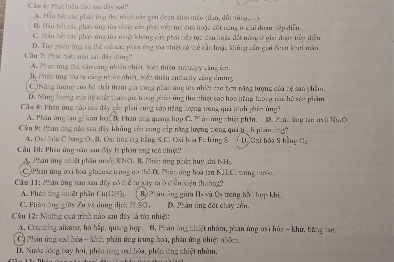 Phát biểu nào sau đây sai?
A. Hầu hết các phản ứng thu nhiệt cần giai đoạn khơi mào (đun, đốt nóng,..).
B. Hầu hết các phản ứng tỏa nhiệt cần phải tiếp tục đun hoặc đốt nóng ở giai đoạn tiếp diễn.
C. Hầu hết các phản ứng tòa nhiệt không cần phải tiếp tục đun hoặc đốt nóng ở giai đoạn tiếp diễn.
D. Tùy phản ứng cụ thể mà các phản ứng tỏa nhiệt có thể cần hoặc không cần giai đoạn khơi mào.
Câu 7: Phát biểu nào sau đây đúng?
A. Phản ứng thu vào cảng nhiều nhiệt, biến thiên enthalpy càng âm.
B. Phản ứng tỏa ra cảng nhiều nhiệt, biến thiên enthaply càng dương.
C.)Năng lượng của hệ chất tham gia trong phản ứng tỏa nhiệt cao hơn năng lượng của hệ sản phẩm.
D. Năng lượng của hệ chất tham gia trong phản ứng thu nhiệt cao hơn năng lượng của hệ sản phầm.
Câu 8: Phản ứng nào sau đây cần phải cung cấp năng lượng trong quá trình phản ứng?
A. Phản ứng tạo gi kim loại.B. Phản ứng quang hợp.C. Phản ứng nhiệt phân. D. Phản ứng tạo oxit Na_2O.
Câu 9: Phản ứng nào sau đây không cần cung cấp năng lượng trong quá trình phản ứng?
A. Oxi hóa C bằng O_2.B. Oxi hóa Hg bằng S.C. Oxi hòa Fe bằng S. D.)Oxi hóa S bằng O_2.
Câu 10: Phản ứng nào sau đây là phản ứng toả nhiệt?
A. Phản ứng nhiệt phân muối KNO_3.B . Phản ứng phân huỷ khí NH3.
C.)Phản ứng oxi hoá glucose trong cơ thể.D. Phản ứng hoà tan NH₄Cl trong nước.
Câu 11: Phản ứng nào sau đây có thể tự xảy ra ở điều kiện thường?
A. Phản ứng nhiệt phân Cu(OH)_2. B) Phản ứng giữa H_2 và O_2 trong hỗn hợp khí.
C. Phản ứng giữa Zn và dung dịch H_2SO_4. D. Phản ứng đốt cháy cồn.
Câu 12: Những quá trình nào sau đây là tỏa nhiệt:
A. Cranking alkane, hô hấp, quang hợp. B. Phản ứng nhiệt nhôm, phản ứng oxi hóa - khử, băng tan.
C) Phản ứng oxi hóa - khử, phản ứng trung hoà, phản ứng nhiệt nhôm.
D. Nước lỏng bay hơi, phản ứng oxi hóa, phản ứng nhiệt nhôm.