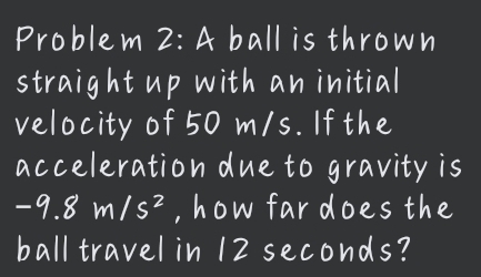 Problem 2:A ball is thrown 
straight up with an initial 
velocity of 50 m/s. If the 
acceleration due to gravity is
-9.8m/s^2 , how far does the 
ball travel in 12 seconds?