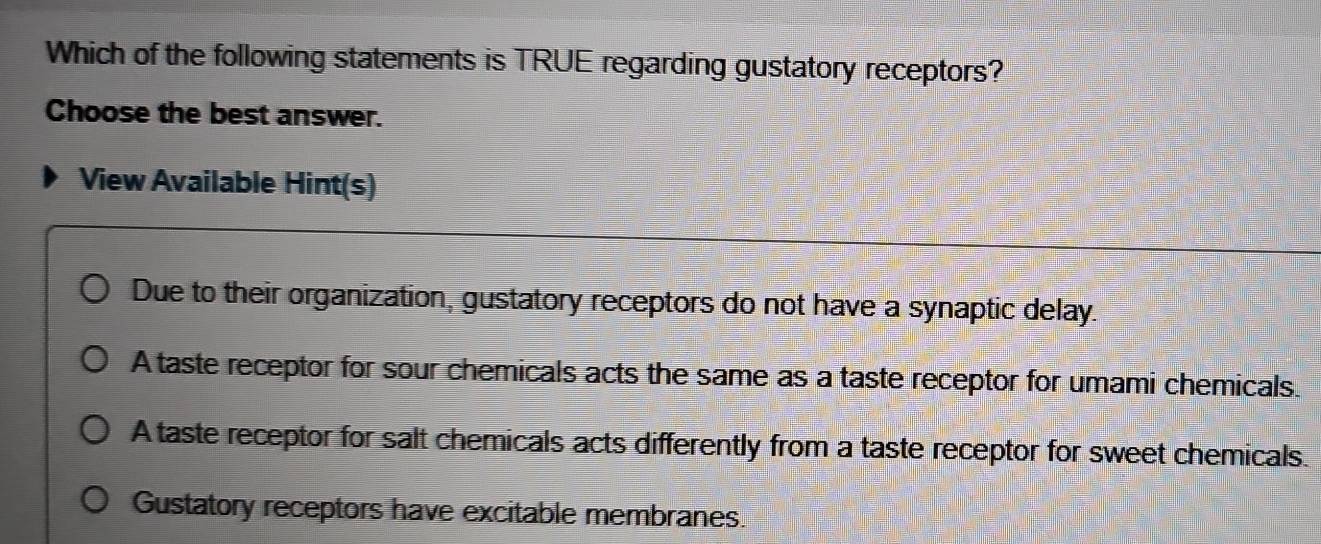 Which of the following statements is TRUE regarding gustatory receptors?
Choose the best answer.
View Available Hint(s)
Due to their organization, gustatory receptors do not have a synaptic delay.
A taste receptor for sour chemicals acts the same as a taste receptor for umami chemicals.
A taste receptor for salt chemicals acts differently from a taste receptor for sweet chemicals.
Gustatory receptors have excitable membranes.