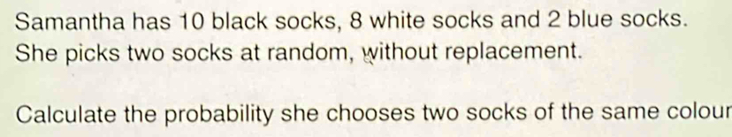 Samantha has 10 black socks, 8 white socks and 2 blue socks. 
She picks two socks at random, without replacement. 
Calculate the probability she chooses two socks of the same colour