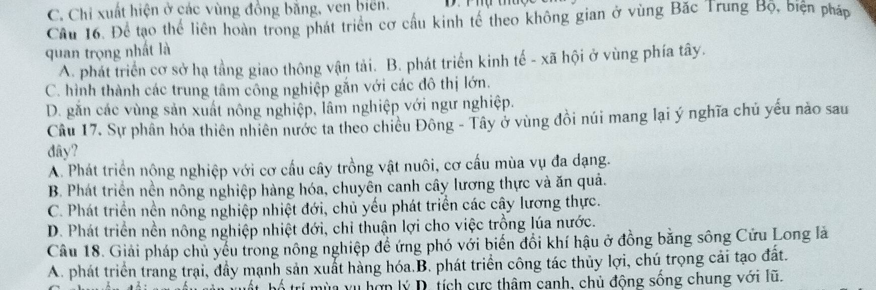 C. Chỉ xuất hiện ở các vùng đồng bằng, ven bien.
Cầu 16. Để tạo thể liên hoàn trong phát triển cơ cầu kinh tế theo không gian ở vùng Bắc Trung Bộ, biện pháp
quan trọng nhất là
A. phát triển cơ sở hạ tầng giao thông vận tải. B. phát triển kinh tế - xã hội ở vùng phía tây.
C. hình thành các trung tâm công nghiệp gắn với các đô thị lớn.
D. găn các vùng sản xuất nông nghiệp, lâm nghiệp với ngư nghiệp.
Câu 17. Sự phân hóa thiên nhiên nước ta theo chiều Đông - Tây ở vùng đồi núi mang lại ý nghĩa chủ yếu nào sau
dây?
A. Phát triển nộng nghiệp với cơ cấu cây trồng vật nuôi, cơ cấu mùa vụ đa dạng.
B. Phát triển nền nông nghiệp hàng hóa, chuyên canh cây lương thực và ăn quả.
C. Phát triển nền nông nghiệp nhiệt đới, chủ yếu phát triển các cây lương thực.
D. Phát triển nền nông nghiệp nhiệt đới, chỉ thuận lợi cho việc trồng lúa nước.
Câu 18. Giải pháp chủ yếu trong nông nghiệp để ứng phó với biến đổi khí hậu ở đồng bằng sông Cứu Long là
A. phát triển trang trai, đầy mạnh sản xuất hàng hóa.B. phát triển công tác thủy lợi, chú trọng cải tạo đất.
a n nầu căn xuất, bố trí mùa yụ hợp lý D. tích cực thâm canh, chủ động sông chung với lũ.