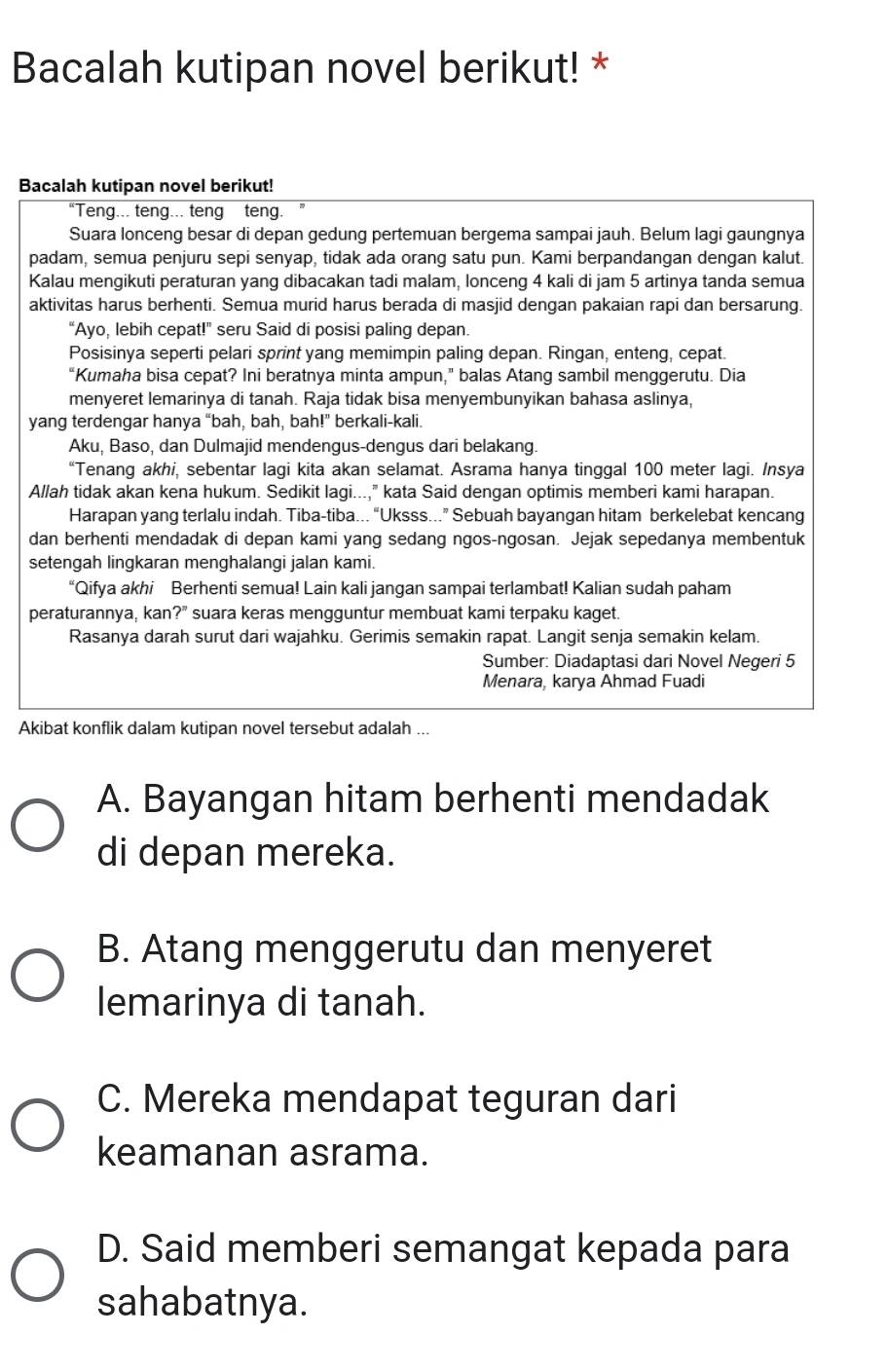 Bacalah kutipan novel berikut! *
Bacalah kutipan novel berikut!
“Teng... teng... teng teng.
Suara lonceng besar di depan gedung pertemuan bergema sampai jauh. Belum lagi gaungnya
padam, semua penjuru sepi senyap, tidak ada orang satu pun. Kami berpandangan dengan kalut.
Kalau mengikuti peraturan yang dibacakan tadi malam, lonceng 4 kali di jam 5 artinya tanda semua
aktivitas harus berhenti. Semua murid harus berada di masjid dengan pakaian rapi dan bersarung.
“Ayo, lebih cepat!” seru Said di posisi paling depan.
Posisinya seperti pelari sprint yang memimpin paling depan. Ringan, enteng, cepat.
“Kumaha bisa cepat? Ini beratnya minta ampun,” balas Atang sambil menggerutu. Dia
menyeret lemarinya di tanah. Raja tidak bisa menyembunyikan bahasa aslinya,
yang terdengar hanya “bah, bah, bah!” berkali-kali.
Aku, Baso, dan Dulmajid mendengus-dengus dari belakang.
“Tenang akhi, sebentar lagi kita akan selamat. Asrama hanya tinggal 100 meter lagi. Insya
Allah tidak akan kena hukum. Sedikit lagi...," kata Said dengan optimis memberi kami harapan.
Harapan yang terlalu indah. Tiba-tiba... “Uksss...” Sebuah bayangan hitam berkelebat kencang
dan berhenti mendadak di depan kami yang sedang ngos-ngosan. Jejak sepedanya membentuk
setengah lingkaran menghalangi jalan kami.
“Qifya akhi Berhenti semua! Lain kali jangan sampai terlambat! Kalian sudah paham
peraturannya, kan?" suara keras mengguntur membuat kami terpaku kaget.
Rasanya darah surut dari wajahku. Gerimis semakin rapat. Langit senja semakin kelam.
Sumber: Diadaptasi dari Novel Negeri 5
Menara, karya Ahmad Fuadi
Akibat konflik dalam kutipan novel tersebut adalah ...
A. Bayangan hitam berhenti mendadak
di depan mereka.
B. Atang menggerutu dan menyeret
lemarinya di tanah.
C. Mereka mendapat teguran dari
keamanan asrama.
D. Said memberi semangat kepada para
sahabatnya.