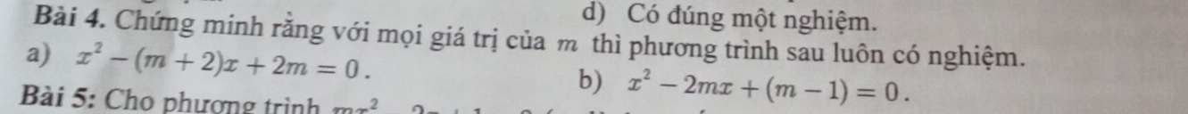 d) Có đúng một nghiệm.
Bài 4. Chứng minh rằng với mọi giá trị của m thì phương trình sau luôn có nghiệm.
a) x^2-(m+2)x+2m=0. 
b) x^2-2mx+(m-1)=0. 
Bài 5: Cho phượng trình mx^2