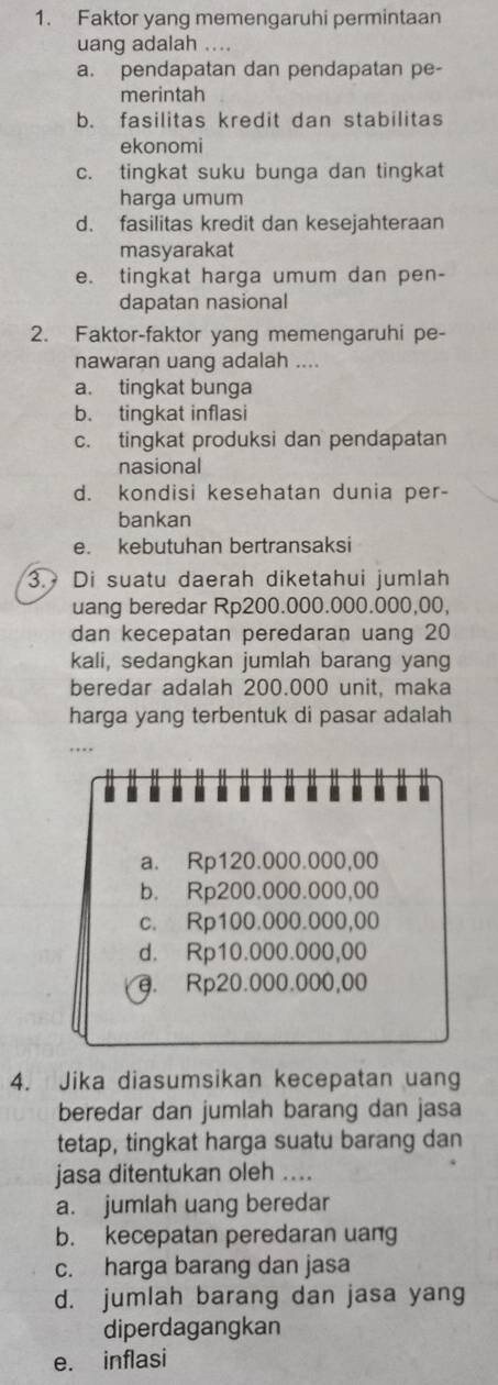 Faktor yang memengaruhi permintaan
uang adalah ....
a. pendapatan dan pendapatan pe-
merintah
b. fasilitas kredit dan stabilitas
ekonomi
c. tingkat suku bunga dan tingkat
harga umum
d. fasilitas kredit dan kesejahteraan
masyarakat
e. tingkat harga umum dan pen-
dapatan nasional
2. Faktor-faktor yang memengaruhi pe-
nawaran uang adalah ....
a. tingkat bunga
b. tingkat inflasi
c. tingkat produksi dan pendapatan
nasional
d. kondisi kesehatan dunia per-
bankan
e. kebutuhan bertransaksi
3. Di suatu daerah diketahui jumlah
uang beredar Rp200.000.000.000,00,
dan kecepatan peredaran uang 20
kali, sedangkan jumlah barang yang
beredar adalah 200.000 unit, maka
harga yang terbentuk di pasar adalah
…
.
.
a. Rp120.000.000,00
b. Rp200.000.000,00
c. Rp100.000.000,00
d. Rp10.000.000,00
g. Rp20.000.000,00
4. Jika diasumsikan kecepatan uang
beredar dan jumlah barang dan jasa
tetap, tingkat harga suatu barang dan
jasa ditentukan oleh ....
a. jumlah uang beredar
b. kecepatan peredaran uang
c. harga barang dan jasa
d. jumlah barang dan jasa yang
diperdagangkan
e. inflasi