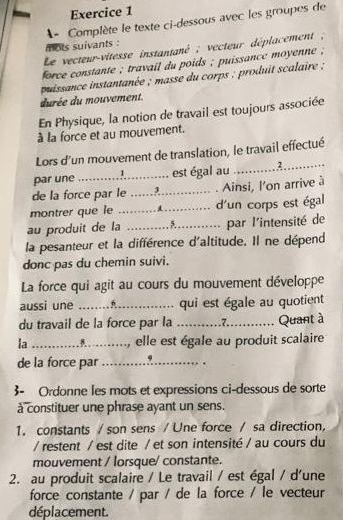 À  Complète le texte ci-dessous avec les groupes de
mots suivants :
Le vecteur-vitesse instantané ; vecteur déplacement ;
force constante ; travail du poids ; puissance moyenne ;
puissance instantanée ; masse du corps ; produit scalaire ;
durée du mouvement.
En Physique, la notion de travail est toujours associée
à la force et au mouvement.
Lors d'un mouvement de translation, le travail effectué
par une : ......................... est égal au ............? _C
de la force par le .......... . Ainsi, l'on arrive à
montrer que le  _............. d'un corps est égal
au produit de la          _par l'intensité de
la pesanteur et la différence d'altitude. Il ne dépend
donc pas du chemin suivi.
La force qui agit au cours du mouvement développe
aussi une ........f.............. qui est égale au quotient
du travail de la force par la …...._.....7._ Quant à
la ….. .........., elle est égale au produit scalaire
de la force par _9 .
3- Ordonne les mots et expressions ci-dessous de sorte
à constituer une phrase ayant un sens.
1. constants /son sens / Une force / sa direction,
/restent / est dite / et son intensité / au cours du
mouvement / lorsque/ constante.
2. au produit scalaire / Le travail / est égal / d'une
force constante / par / de la force / le vecteur
déplacement.