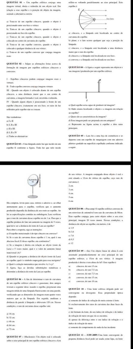 = Um espelho esférico comuga uma
imagem virtual, direta e reduzida de um objeão real. Em
relação a esse espelho e à posição do objeto da imagem. E
ssinale a alternativa correta
a) Trata-se de um espelho côncavo, quando o objeto é
posicionado entre seu foco e vértice.
b) Trata-se de um espelho côncavo, quando o objeto é
posicionado no foco do espelho a) côncavo, e a lâmpada está localizada no centro de
d) Trata-se de um espelho convexo, quando o objeto é
colocado a qualquer distância de seu vértice. c) côncavo, e a lâmpada está localizada a uma distância
e) Trata-se de um espelho conveão que conjuga imagens maior que o taão do espelho
réais od) côncavo, e a lámpada está localizada no seu foco.
se) convexo, e a lâmpada está localizada no seu foco
QUESTÃO 02 = Julgue as afirmações feitas acerca da
formação de imagens por espelhos esféricos côncavos e QuESTão 04 - A figura a seguir representa um objeto o e
sua imagem é produzida por um espelho esférico.
I - Espelhos côncavos podem conjugar imagens reais e
II - Todo espelho convexo conjuga imagens virtuais.
III - Quando um objeto é colocado diante de um espelho
côncavo, a uma distância maior que o seu centro de
refletidos pelo espelho não se cruzam. b) Onde estaria localizado o objeto e a imagem em relação
ao espelho?
1.11e11
IIelu principais
deparou com um espelho de maquiagem com um adesivo
QUESTÃO 03 = Uma lâmpada emite luz que incide em um plástico grudado na superfície espelhada conforme indicado
está situada a 12cm do vértice do espelho, cujo ruio de
2 cm
3 cm
Ela comprou, levou para casa, retirou o adesivo e, ao olhar
alentamente para o espelho, verificou que o aumento
produzido dependia da distância de seu rosto ao espelho. Ao Ouestão 08 - (Paccamo) O espelho esférico convexo de
er as especificações contidas na embalagem, Lara verificou
espelho produza de fato um aumento na imagem de 5 vezes. principal, imagem 20 vezes menor. Nessas condições, a
qual deve ser a distância do rosto de Lara ao espelho" distância do objeto ao espelho, em metros, é de
b) Se o raio de curvatura desse espelho é 1 m, qual é sua c) 7,6
abscissa focall (f) desse espelho, em centímetros? d) 9.5
ec) Se a imagem é direita em relação ao objeto (rosto da ej 12
Lara) e 5 vezes maior, qual é o valor do aumento limear QuesTão 09 - (Ita) Um objeto linear de altura h está
transversal (A)?
ao espelho, qual é o símbolo empregado para essa incógnita? espelho esférico, a 15cm de seu vértice. A imagem
e) Qual é a relação masemática que envolve A, f e p?
() Agora, faça as devidas substituições numéricas e
convexo, de raio 7,5 cm
QUESTÃO 06 - A fim de determinar o taio de curvatura
     
de um espelho esférico côncavo e gaussiano, dois amigos conveso, de raio 10 cm
QuESTão 10 = Uma lente esférica delgada pode ser
imagen nítida de uma lâmpada fluorescente em uma parede.
maiores que as da lâmpada. Em seguida, mediram a depende
distância da parede à lâmpada e obtiveram 120 cm. Nessas
oc) do formato da lente, do seu índice de refração e do índice
de refração do meio em que ela se encontra.
od) apenas da diferença entre o seu índice de refração e o
QuesTÃO 07 - (Mackenzie) Um objeto real é colocado  QUESTÃO 11 = (UFF-2009) Uma lente convergente de