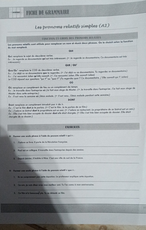 FICHE DE GRAMMAIRE
Les pronoms relatifs simples (A2)
fönction et choix des pronoms rélaties
Les pronoms relatifs sont utilisés pour remplacer un nom et réunir deux phrases. On le choisit selon la fonction
du mot remplacé.
QUI
Qui remplace le sujet du deuxième verbe.
intéressant.) Ex : le regarde ce cocymentaire qui est très intéressant. q= le regarde ce documentaire. Ce d'ocumentaire est très
QUE / QU'
Que surd Qu' remplace le COD du deuxième verbe.
Ex:J ai déjà vu ce documentaire que tu regordes.  = J'ai déjà vu ce d'ocumentaire. Tu regardes ce d'ocumentaire.)
Ex:
Le COD répond aux questions 'qui Lai rencontré Julien qu'elle connaît, ( J'ai rencontré Julien. Elle connaît Julïen)
4 *   u 'quai l° (Tu regardes quai ? Ce documentaire, / Elle connaît qui ? Julien)
où
Où remplace un complément de lieu ou un complément de temps.
Ex : Je travaille dans l'entreprise où j'ai fait mon stage de Master. (≡ le travaille dans l'entreprise, l'ai fait mon stage de
Master dans cette entreprise.) Il est venu la semaine où j'étais malade. (=mu est venu. l'étais malade pendant cette semaine.)
Ex=11
DONT
Dont remplace un complément introduit par « de ». "est le film. Je te parlais de ce film.]
Ex : C'est le film dont je te parlais. t=c'
Ex : J'adore ce bistrot dont le propriétaire est un ami. (=)
Ex : Elle s'est très bien accupée du dossier dont elle était chargée. adore ce restaurant. Le propriétaire de ce bistrot est un ami.)
f=
chargée de ce dossier. : Elle s'est très bien accupée du d'ossier. Elle était
EXERCICES
* Former une seule phrase à l'aïde du pronom rellatif « qui  » :
1. J'adore ce livre. Il parle de la Révolution française.
_
2. Paul est un collègue. Il travaille dans l'entreprise depuis des années.
_
3. Depuïs janvier, il habite à Nice. C'est une ville du sud de la France.
_
 Former une seule phrase à l'aide du pronom relatif « que : :
1. Il ne compresnest pas cette équation. Le professeur explique cette équation.
_
2. Ce soi, le vai der avec mon meilleur ami. Tu l'as connu à man anniversaire.
_
3. Ce film m'a beaucoup plu. Tu as détesté ce film.
_
M