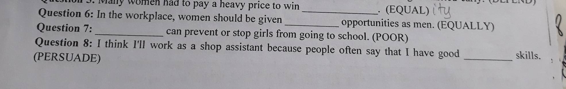 Many women had to pay a heavy price to win . (EQUAL) 
Question 6: In the workplace, women should be given _opportunities as men. (EQUALLY) 
Question 7:_ can prevent or stop girls from going to school. (POOR) 
Question 8: I think I'll work as a shop assistant because people often say that I have good_ 
(PERSUADE) 
skills.