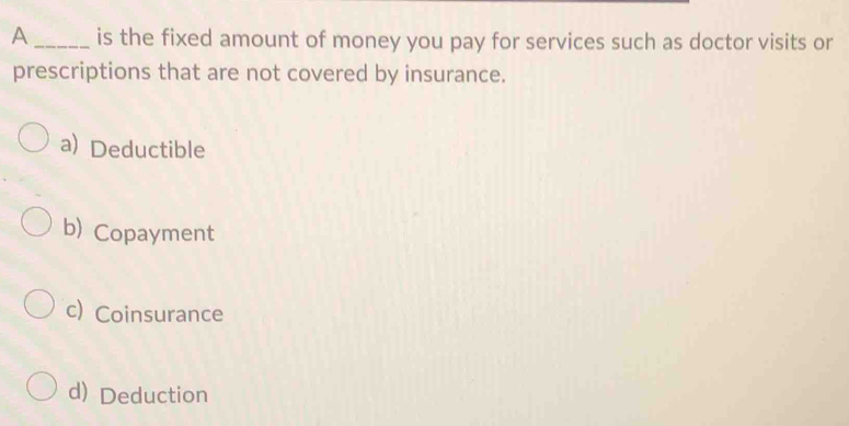 A _is the fixed amount of money you pay for services such as doctor visits or
prescriptions that are not covered by insurance.
a) Deductible
b) Copayment
c) Coinsurance
d) Deduction