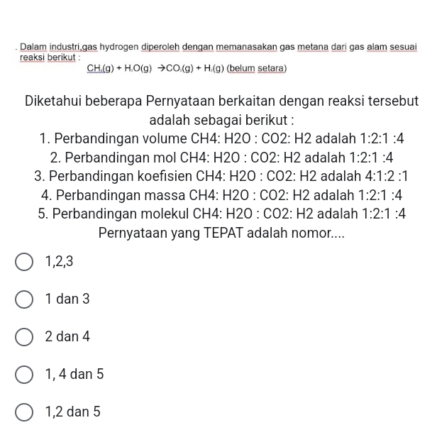 Dalam industri,gas hydrogen diperoleh dengan memanasakan gas metana dari gas alam sesuai
reaksi berikut :
CH_3(g)+H_2O(g)to CO_2(g)+H_2(g) (belum setara)
Diketahui beberapa Pernyataan berkaitan dengan reaksi tersebut
adalah sebagai berikut :
1. Perbandingan volume CH4: H2O:CO2:H2 adalah 1:2:1:4
2. Perbandingan mol CH4 : H2O:CO2:H2 adalah 1:2:1:4
3. Perbandingan koefisien C CH4:H2O:CO2:H2 adalah 4:1:2:1
4. Perbandingan massa ( CH4:H2O : CO2:H2 adalah 1:2:1:4
5. Perbandingan molekul CH4:H2O:CO2:H2 adalah 1:2:1:4
Pernyataan yang TEPAT adalah nomor....
1, 2, 3
1 dan 3
2 dan 4
1, 4 dan 5
1, 2 dan 5