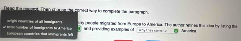 Read the excerpt. Then choose the correct way to complete the paragraph. 
origin countries of all immigrants any people migrated from Europe to America. The author refines this idea by listing the 
√ total number of immigrants to America and providing examples of why they came to America. 
European countries that immigrants left