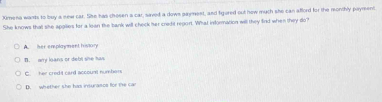 Ximena wants to buy a new car. She has chosen a car, saved a down payment, and figured out how much she can afford for the monthly payment.
She knows that she applies for a loan the bank will check her credit report. What information will they find when they do?
A. her employment history
B. any loans or debt she has
C. her credit card account numbers
D. whether she has insurance for the car