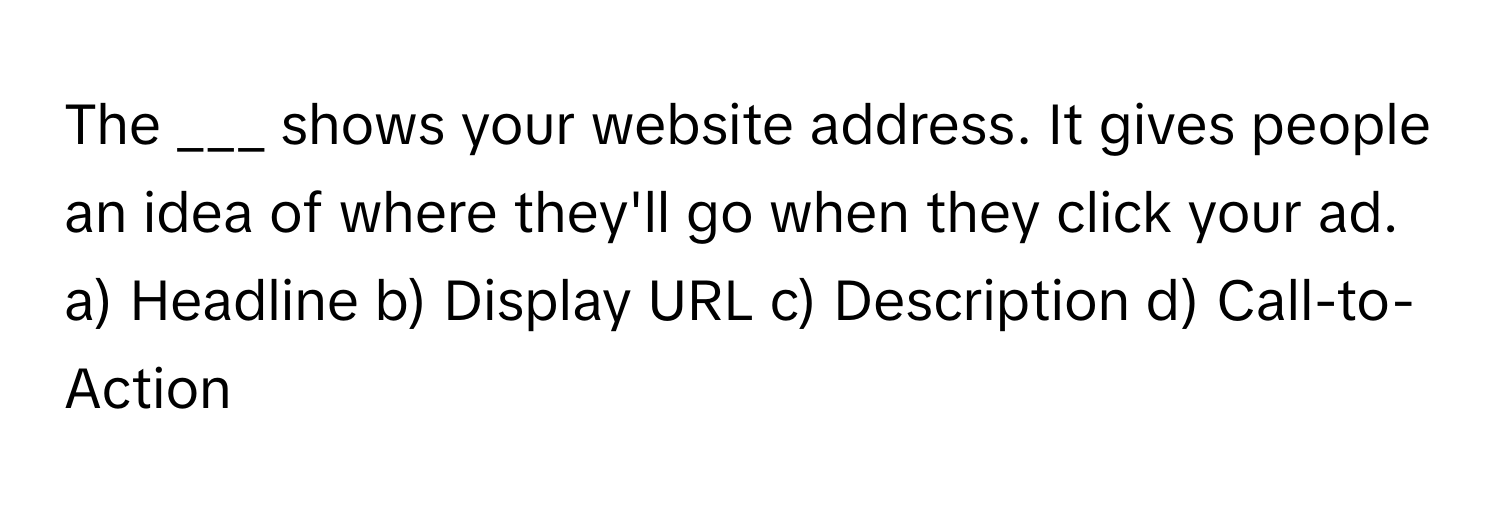 The ___ shows your website address. It gives people an idea of where they'll go when they click your ad.

a) Headline b) Display URL c) Description d) Call-to-Action