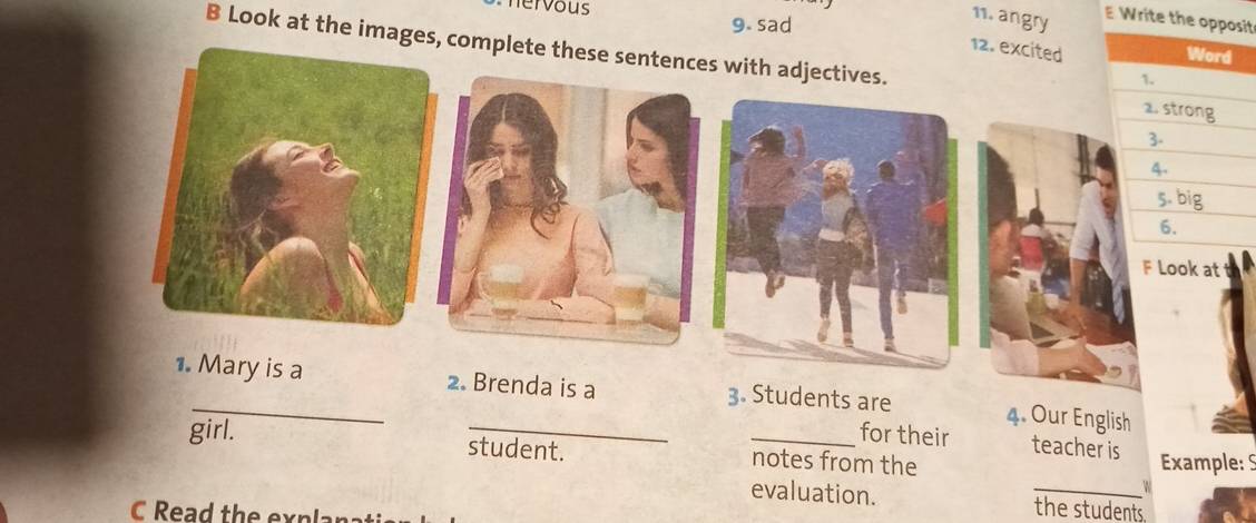 hervous 
9. sad 
11. angry E Write the oit 
12. excited 
B Look at the images complete these sentences with adjectives. 
F Look at 
1. Mary is a 2. Brenda is a 3. Students are 4. Our English 
for their teacher is 
girl. student. _notes from the 
Example: S 
W 
evaluation. _the students. 
C Read the explana