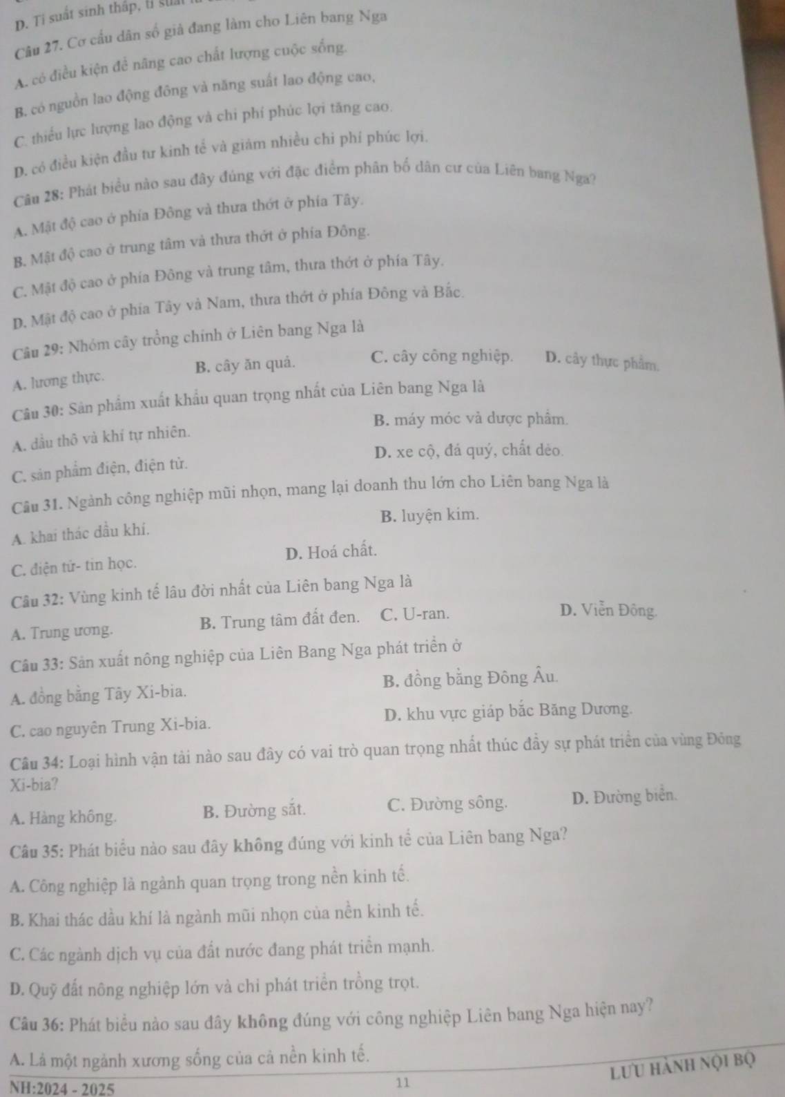 D. Ti suất sinh thấp, t suất
Câu 27. Cơ cấu dân số giả đang làm cho Liên bang Nga
A. có điều kiện đề nâng cao chất lượng cuộc sống.
B. có nguồn lao động đông và năng suất lao động cao,
C. thiếu lực lượng lao động và chi phí phúc lợi tăng cao.
D. có điều kiện đầu tư kinh tể và giảm nhiều chỉ phí phúc lợi.
Cân 28: Phát biểu nào sau đây đủng với đặc điểm phân bố dân cư của Liên bang Nga?
A. Mật độ cao ở phía Đông và thưa thớt ở phía Tây.
B. Mật độ cao ở trung tâm và thưa thớt ở phía Đông.
C. Mật độ cao ở phía Đông và trung tâm, thưa thớt ở phía Tây.
D. Mật độ cao ở phía Tây và Nam, thưa thớt ở phía Đông và Bắc.
Câu 29: Nhóm cây trồng chính ở Liên bang Nga là
A. lương thực. B. cây ăn quả.
C. cây công nghiệp. D. cây thực phẩm.
Câu 30: Sân phẩm xuất khẩu quan trọng nhất của Liên bang Nga là
B. máy móc và dược phầm.
A. dầu thô và khí tự nhiên.
D. xe cộ, đá quý, chất dẻo
C. sản phẩm điện, điện từ.
Câu 31. Ngành công nghiệp mũi nhọn, mang lại doanh thu lớn cho Liên bang Nga là
B. luyện kim.
A. khai thác dầu khí.
C. điện tử- tin học. D. Hoá chất.
Cầu 32: Vùng kinh tế lâu đời nhất của Liên bang Nga là
A. Trung ương. B. Trung tâm đất đen. C. U-ran.
D. Viễn Đông.
Câu 33: Sản xuất nông nghiệp của Liên Bang Nga phát triển ở
A. đồng bằng Tây Xi-bia. B. đồng bằng Đông Âu.
C. cao nguyên Trung Xi-bia. D. khu vực giáp bắc Băng Dương.
Câu 34: Loại hình vận tài nào sau đây có vai trò quan trọng nhất thúc đầy sự phát triển của vùng Đông
Xi-bia?
A. Hàng không. B. Đường sắt. C. Đường sông. D. Đường biển.
Câu 35: Phát biểu nào sau đây không đúng với kinh tể của Liên bang Nga?
A. Công nghiệp là ngành quan trọng trong nền kinh tế.
B. Khai thác dầu khí là ngành mũi nhọn của nền kinh tế.
C. Các ngành dịch vụ của đất nước đang phát triển mạnh.
D. Quỹ đất nông nghiệp lớn và chỉ phát triển trồng trọt.
Câu 36: Phát biểu nào sau đây không đúng với công nghiệp Liên bang Nga hiện nay?
A. Là một ngành xương sống của cả nền kinh tế.
lưu hành nội bộ
NH:2024 - 2025
11