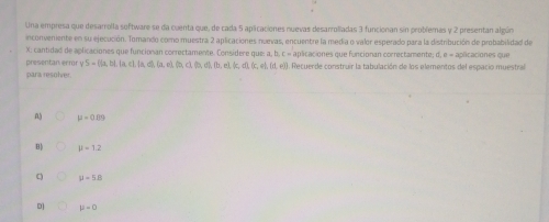 Una empresa que desarrolla software se da cuenta que, de cada 5 aplcaciones nuevas desarroliadas 3 funcionan sin problemas y 2 presentan algún
inconveniente en su ejecución. Tomando como muestra 2 aplicaciones nuevas, encuentre la media o valor esperado para la distribución de probabilidad de
X: cantidad de aplicaciones que funcionan correctamente. Considere que: a, b, c « aplicaciones que funcionan correctamente; d, e « aplicaciones que
presentan ermr yS= (a,b),(a c), [a, d), (a,e), (b,c), (b,d),fb,e), (c,d), (c,e) (d,ei). Recuerde construir la tabulación de los elementos del espacio muestral
para resolver.
mu =0.10
B mu =1.2
C H=58
D] mu -0