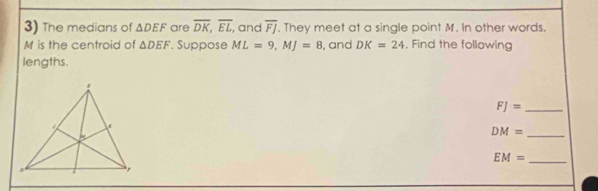 The medians of △ DEF are overline DK, overline EL , and overline FJ. They meet at a single point M. In other words,
M is the centroid of △ DEF. Suppose ML=9, MJ=8 , and DK=24. Find the following 
lengths.
FJ= _ 
_
DM=
_ EM=