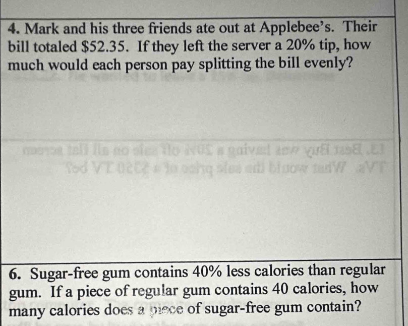 Mark and his three friends ate out at Applebee’s. Their 
bill totaled $52.35. If they left the server a 20% tip, how 
much would each person pay splitting the bill evenly? 
6. Sugar-free gum contains 40% less calories than regular 
gum. If a piece of regular gum contains 40 calories, how 
many calories does a piece of sugar-free gum contain?