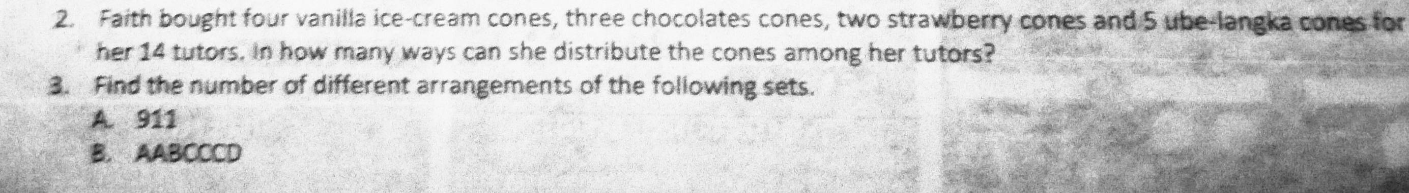 Faith bought four vanilla ice-cream cones, three chocolates cones, two strawberry cones and 5 ube-langka cones for
her 14 tutors. In how many ways can she distribute the cones among her tutors?
3. Find the number of different arrangements of the following sets.
A. 911
B. AABCCCD