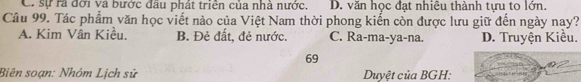 C. sự ra đời và bước đầu phát triển của nhà nước. D. văn học đạt nhiêu thành tựu to lớn.
Câu 99. Tác phẩm văn học viết nào của Việt Nam thời phong kiến còn được lưu giữ đến ngày nay?
A. Kim Vân Kiều. B. Đẻ đất, đẻ nước. C. Ra-ma-ya-na. D. Truyện Kiều.
69
Biên soạn: Nhóm Lịch sử Duyệt của BGH: